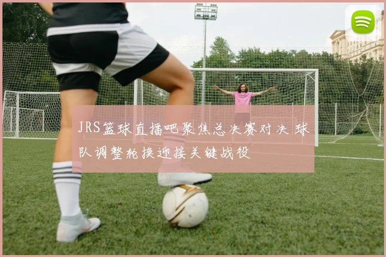 JRS篮球直播吧聚焦总决赛对决 球队调整轮换迎接关键战役