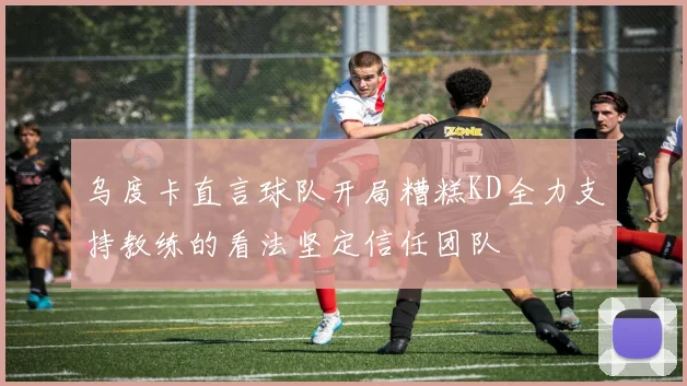 乌度卡直言球队开局糟糕KD全力支持教练的看法坚定信任团队