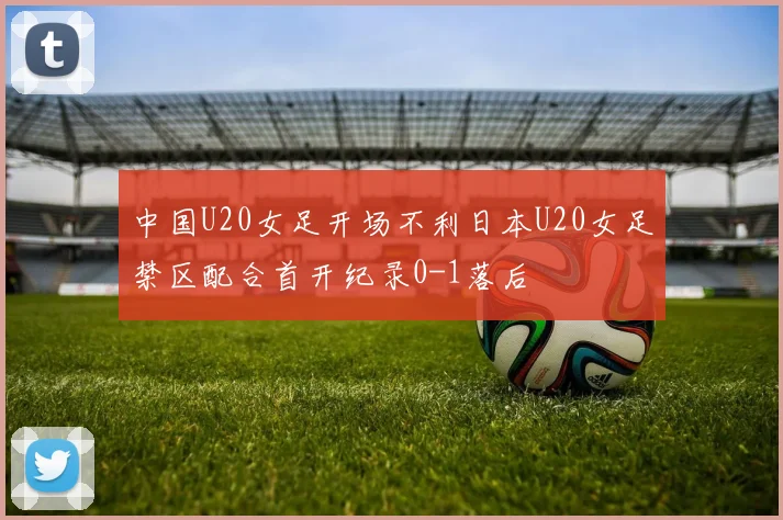 中国U20女足开场不利日本U20女足禁区配合首开纪录0-1落后