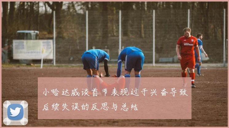 小哈达威谈首节表现过于兴奋导致后续失误的反思与总结