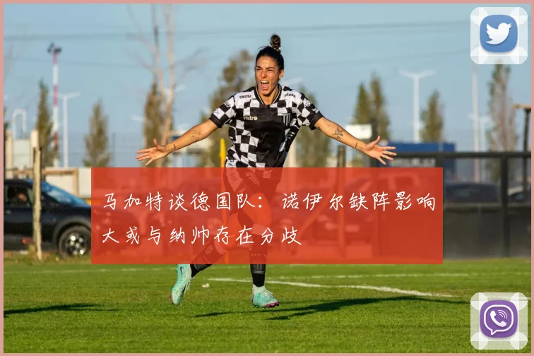 马加特谈德国队：诺伊尔缺阵影响大或与纳帅存在分歧