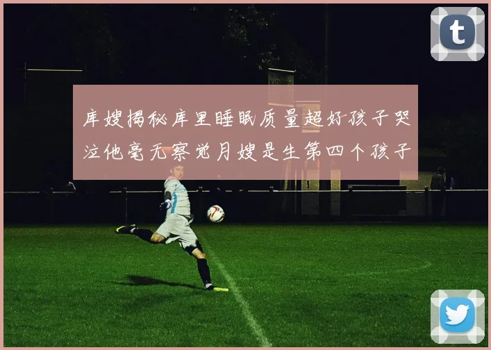 库嫂揭秘库里睡眠质量超好孩子哭泣他毫无察觉月嫂是生第四个孩子后才请的