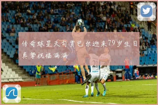 传奇球星天勾贾巴尔迎来79岁生日真挚祝福满满