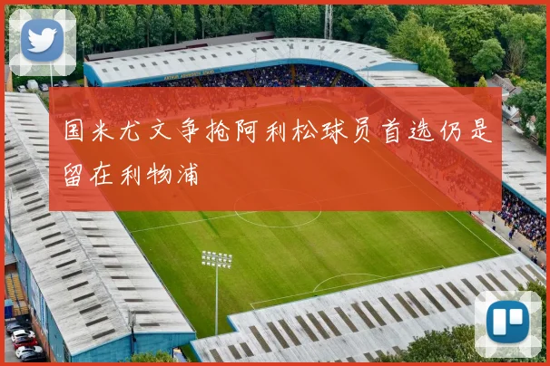 国米尤文争抢阿利松球员首选仍是留在利物浦