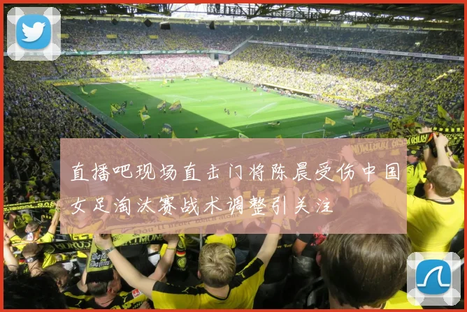 直播吧现场直击门将陈晨受伤中国女足淘汰赛战术调整引关注