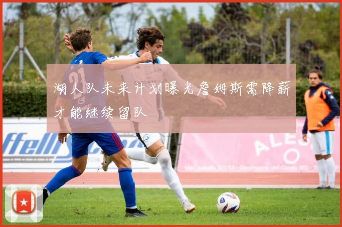 湖人队未来计划曝光詹姆斯需降薪才能继续留队