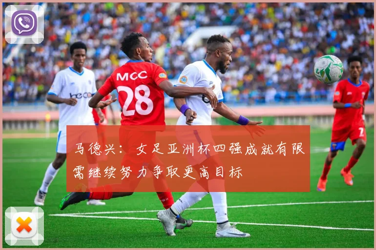 马德兴：女足亚洲杯四强成就有限需继续努力争取更高目标