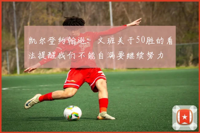 凯尔登约翰逊：文班关于50胜的看法提醒我们不能自满要继续努力