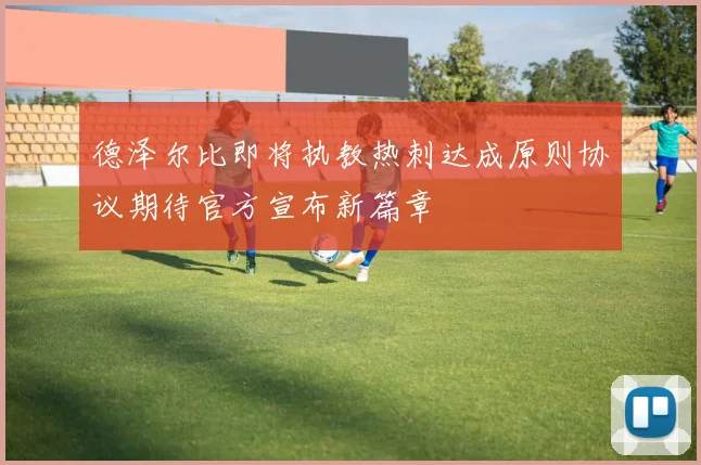 德泽尔比即将执教热刺达成原则协议期待官方宣布新篇章