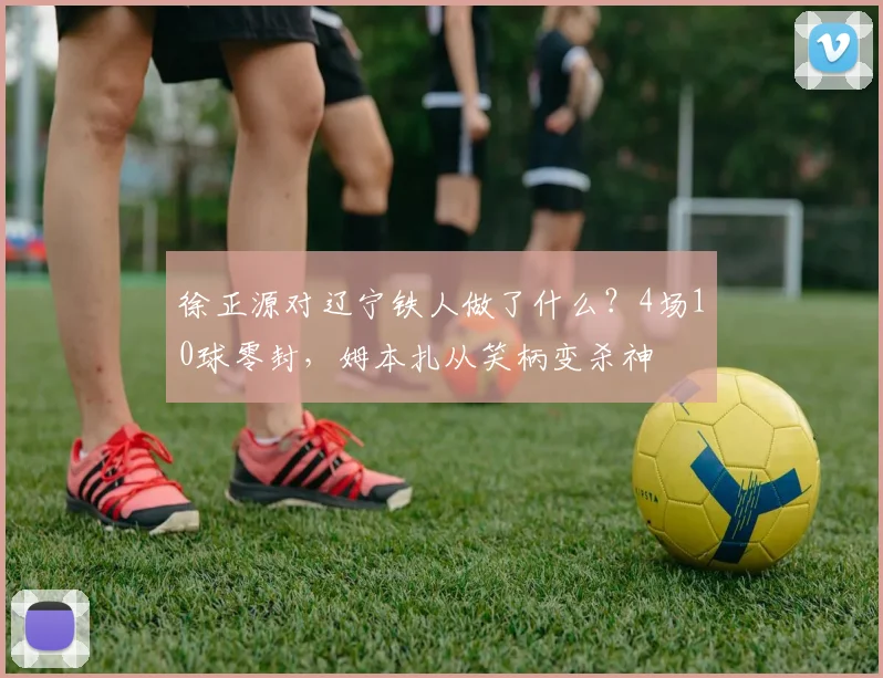 徐正源对辽宁铁人做了什么？4场10球零封，姆本扎从笑柄变杀神