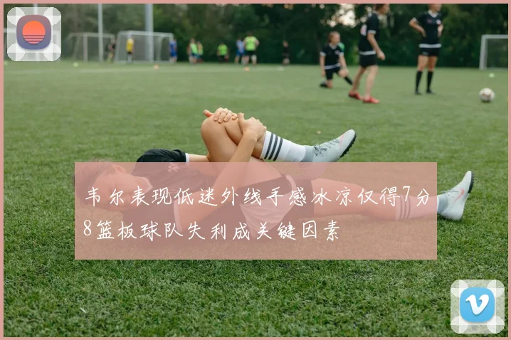 韦尔表现低迷外线手感冰凉仅得7分8篮板球队失利成关键因素