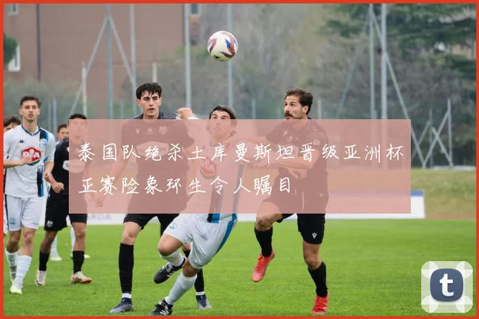 泰国队绝杀土库曼斯坦晋级亚洲杯正赛险象环生令人瞩目