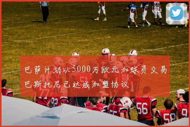 巴萨计划以5000万欧元加球员交易巴斯托尼已达成加盟协议